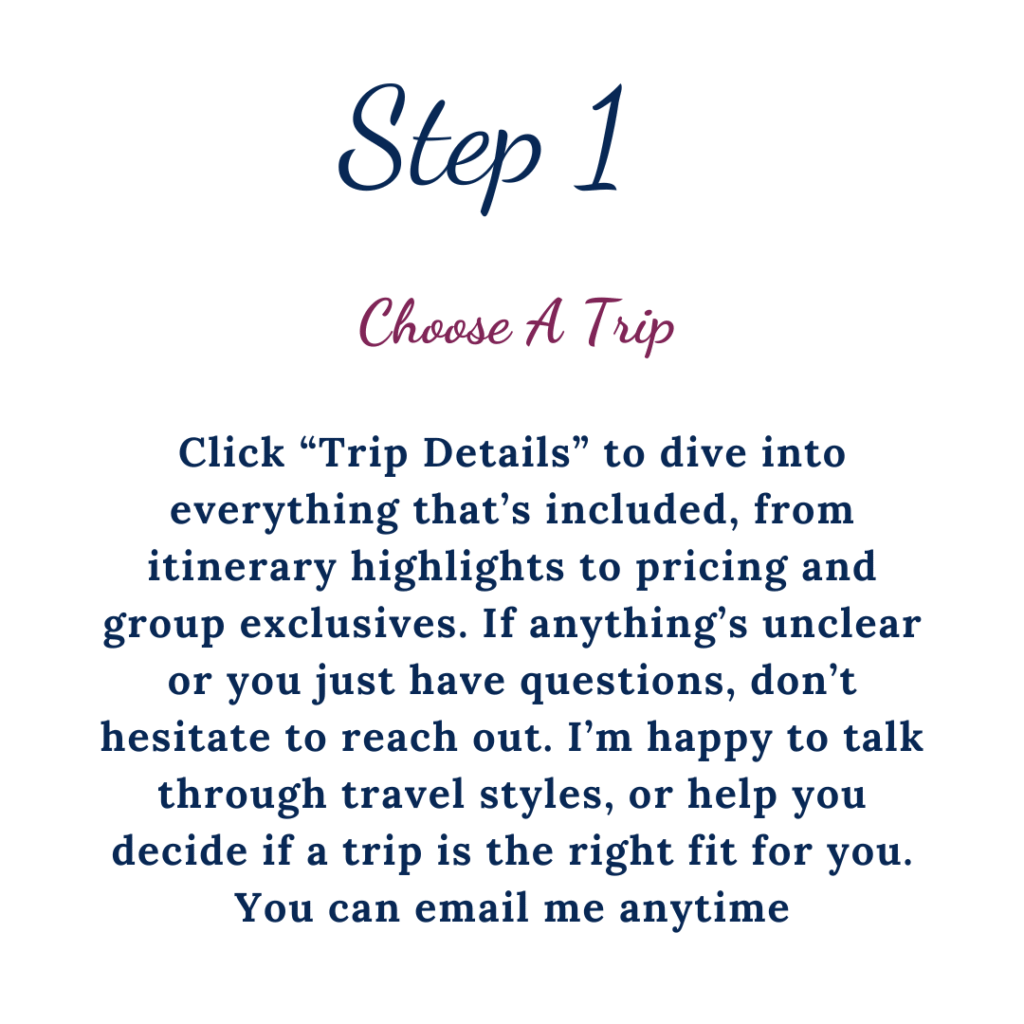 Step 1 Choose A Trip. Click "Trip Details" to dive into everything that's included, from itinerary highlights to pricing and group exclusives. If anything's unclear or you just have questions, don't hesitate to reach out. I'm happy to talk through travel styles, or help you decide if a trip is the right fit for you. You can email me anytime.