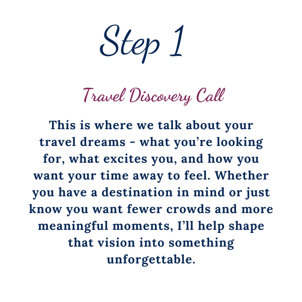 Step 1 Travel Discovery Call. This is where we talk about your travel dreams, what you are looking for, what excites you, and how you want your time away to feel. Whether you have a destination in mind or just know you want fewer crowds and more meaningful moments, I'll help shape that vision into something unforgettable.