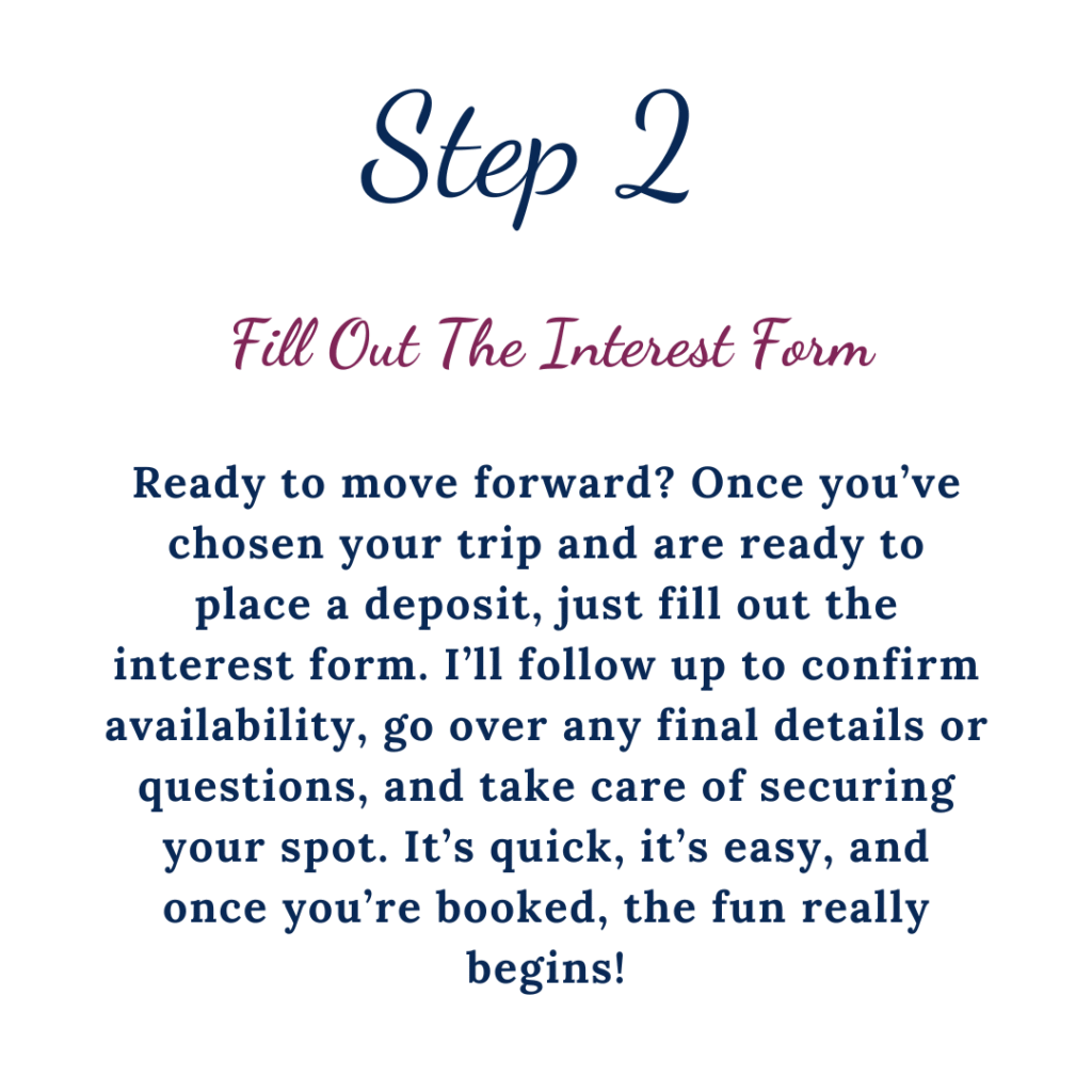 Step 2 Fill out the interest form. Ready to move forward? Once you've chosen your trip and are ready to place a deposit, just fill out the interest form. I'll follow up to confirm availability, go over any final details or questions, and take care of securing your spot. It's quick, it's easy, and once your booked, the fun really begins!