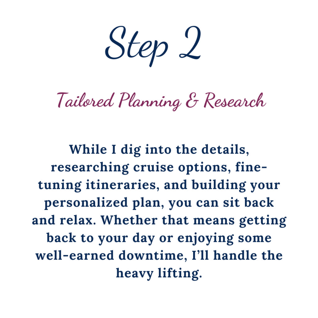 Step 2 Tailored Planning & Research. While I dig into the details, researching cruise options, fine-tuning itineraries, and building your personalized plan, you can sit back and relax. Whether that means getting back to your day or enjoying some well-earned down time, I'll handle the heavy lifting.