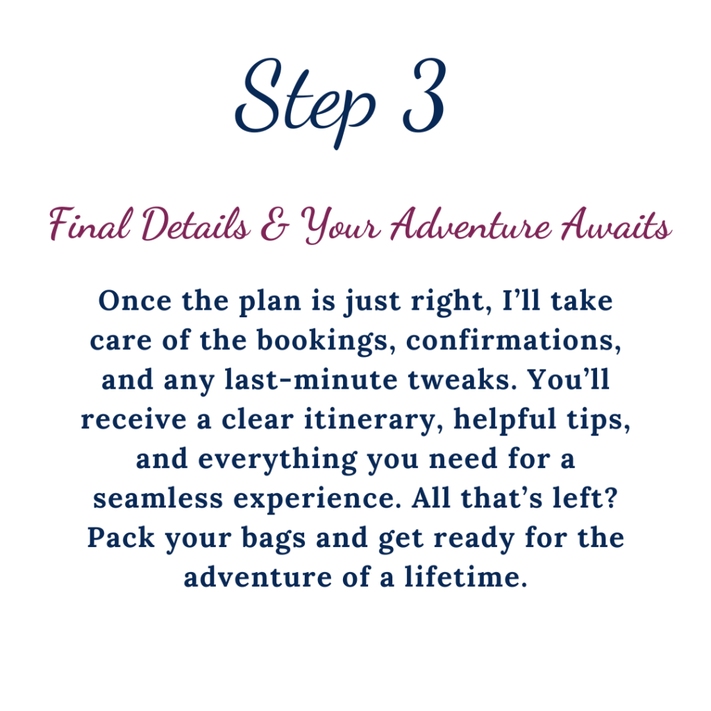Step 3 Final details & your adventure awaits. Once the plan is just right, I'll take care of the bookings, confirmations, and any last-minute tweaks. You'll receive a clear itinerary, helpful tips, and everything you need for a seamless experience. All that's left? Pack your bags and get ready for the adventure of a lifetime.