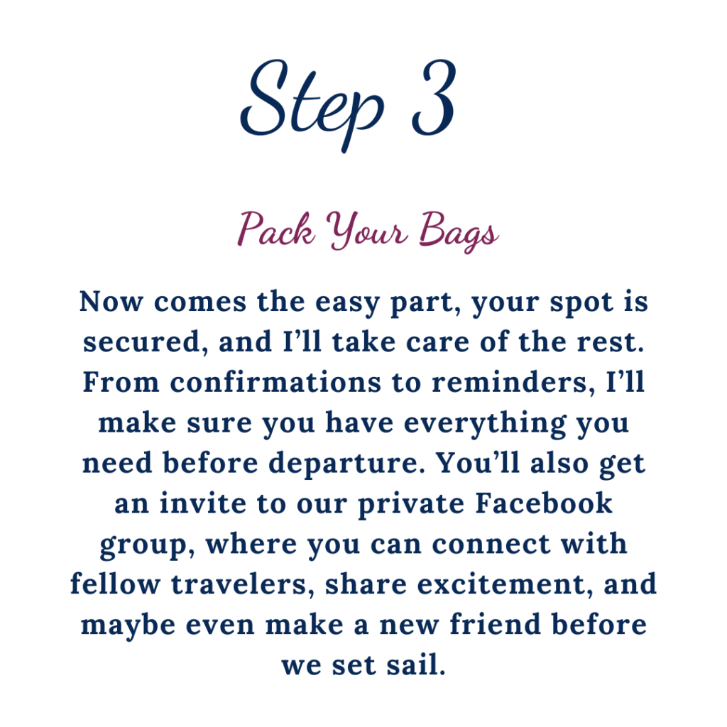 Step 3 Pack your bags. Now comes the easy part, your spot is secured, and I'll take care of the rest. From confirmations to reminders, I'll make sure you have everything you need before departure. You'll also get an invite to our private Facebook group, where you can connect with fellow travelers, share excitement, and maybe even make a new friend before we sail.